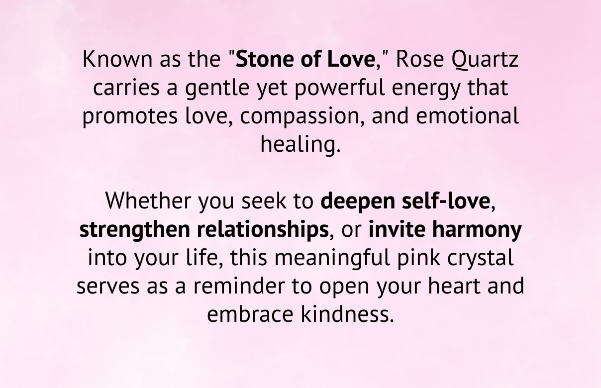 Known as the "Stone of Love," Rose Quartz carries a gentle yet powerful energy that promotes love, compassion, and emotional healing.